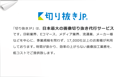 「切り抜きJP」は、日本最大の画像切り抜き代行サービスです。印刷業界、Eコマース、メディア産業を中心に、事業規模を問わず、7000社以上のお客様が利用しております。時間が掛かり、効率の上がらない画像加工業務を、低コストでご提供致します。